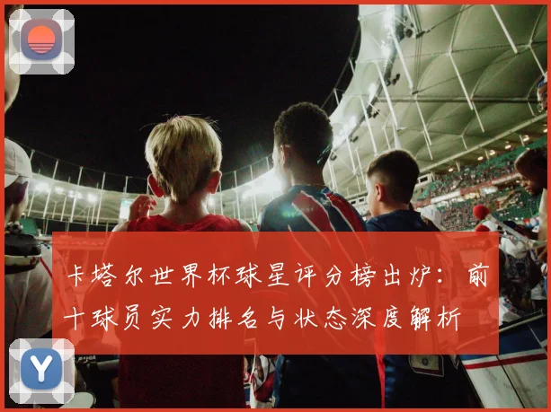 卡塔尔世界杯球星评分榜出炉：前十球员实力排名与状态深度解析