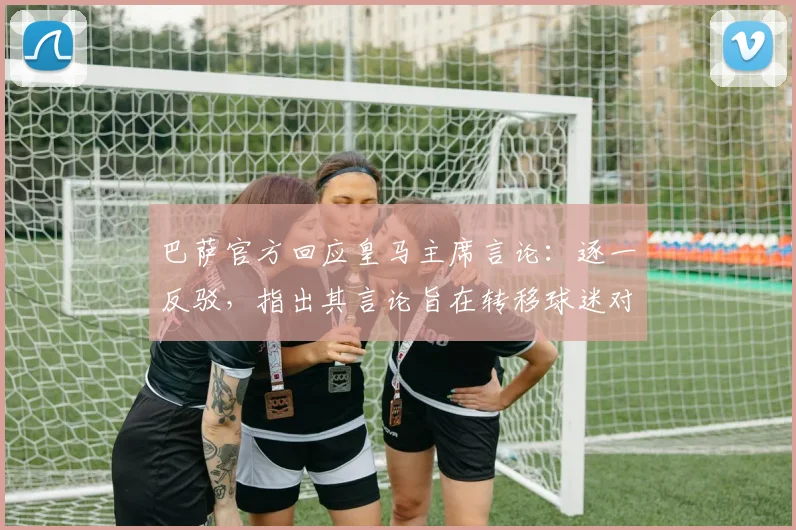 巴萨官方回应皇马主席言论:逐一反驳,指出其言论旨在转移球迷对球队问题的注意力