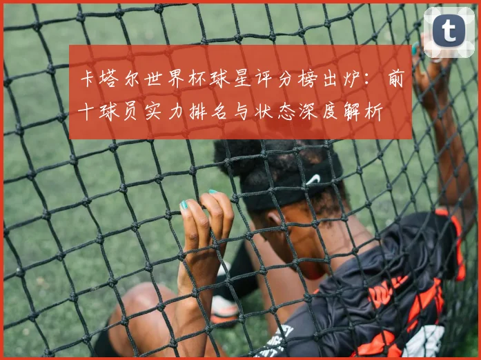 卡塔尔世界杯球星评分榜出炉:前十球员实力排名与状态深度解析
