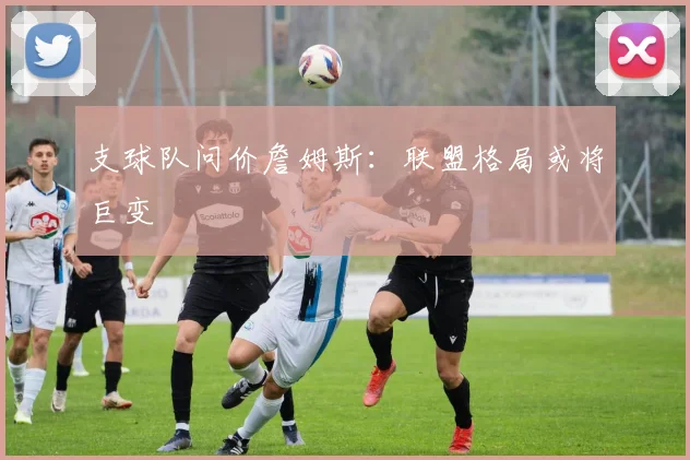 支球队问价詹姆斯：联盟格局或将巨变