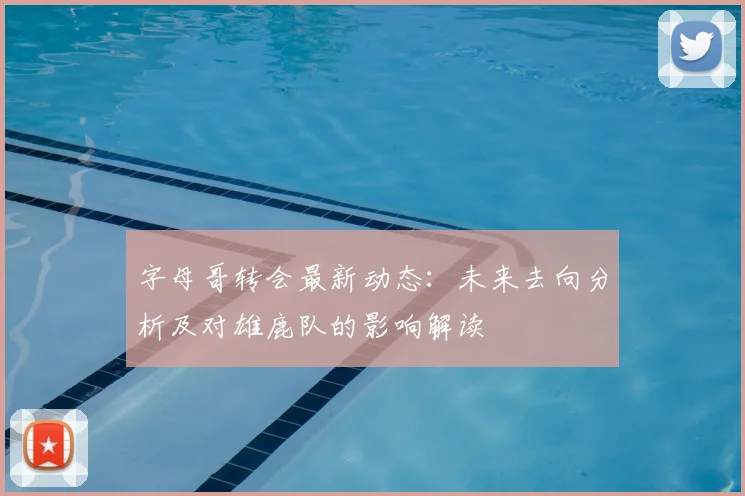 字母哥转会最新动态：未来去向分析及对雄鹿队的影响解读